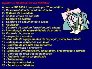 QUAIS OS REQUISITOS DA NORMA?
A norma ISO 9000 é composta por 20 requisitos:
1 - Responsabilidade da administração
2 - Sistema da qualidade
3 - Análise crítica de contrato
4 - Controle de projeto
5 - Controle de documentos e dados
6 - Aquisição
7 - Controle de produto fornecido pelo cliente
8 - Identificação da rastreabilidade do produto
9 - Controle de processo
10 - Inspeção e ensaios
11 - Controle de equipamentos de inspeção, medição e ensaio.
12 - Situação de inspeções e ensaios
13 - Controle de produto não conforme
14 - Ação corretiva e preventiva
15 - Manuseio, armazenagem, embalagem, preservação e entrega
16 - Controle de registros da qualidade
17 - Auditoria interna da qualidade
18 - Treinamento
19 - Serviços associados
20 - Técnicas estatísticas
 
