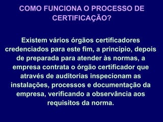 Existem vários órgãos certificadores
credenciados para este fim, a princípio, depois
de preparada para atender às normas, a
empresa contrata o órgão certificador que
através de auditorias inspecionam as
instalações, processos e documentação da
empresa, verificando a observância aos
requisitos da norma.
COMO FUNCIONA O PROCESSO DE
CERTIFICAÇÃO?
 