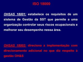 OHSAS 18001: estabelece os requisitos de um
sistema de Gestão da SST que permite a uma
organização controlar seus riscos ocupacionais e
melhorar seu desempenho nessa área.
OHSAS 18002: direciona a implementação com
direcionamento adicional no que diz respeito à
gestão OH&S
ISO 18000
 