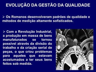  Os Romanos desenvolveram padrões de qualidade e
métodos de medição altamente sofisticados.
EVOLUÇÃO DA GESTÃO DA QUALIDADE
 Com a Revolução Industrial,
a produção em massa de bens
manufaturados se tornou
possível através da divisão do
trabalho e da criação serial de
peças, o que criou problemas
para aqueles que estavam
acostumados a ter seus bens
feitos sob medida.
 