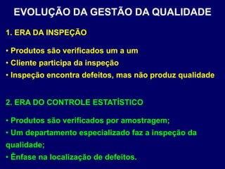 2. ERA DO CONTROLE ESTATÍSTICO
• Produtos são verificados por amostragem;
• Um departamento especializado faz a inspeção da
qualidade;
• Ênfase na localização de defeitos.
EVOLUÇÃO DA GESTÃO DA QUALIDADE
1. ERA DA INSPEÇÃO
• Produtos são verificados um a um
• Cliente participa da inspeção
• Inspeção encontra defeitos, mas não produz qualidade
 