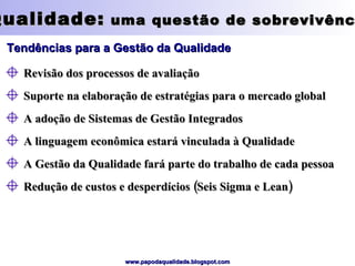 Qualidade:  uma questão de sobrevivência Tendências para a Gestão da Qualidade Revisão dos processos de avaliação Suporte na elaboração de estratégias para o mercado global A adoção de Sistemas de Gestão Integrados A linguagem econômica estará vinculada à Qualidade A Gestão da Qualidade fará parte do trabalho de cada pessoa Redução de custos e desperdícios (Seis Sigma e Lean) 