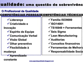 Qualidade:  uma questão de sobrevivência O Profissional da Qualidade COMPETÊNCIAS PESSOAIS COMPETÊNCIAS TÉCNICAS Liderança Criatividade e Inovação Espírito de Equipe Comunicação Verbal Visão Global Olhar preventivo Flexibilidade à mudança Aprendizado constante Empatia Família ISO9000 ISO14001 TS16949 + Ferramentas Seis Sigma Lean Manufactoring Auditorias Conceitos financeiros Ferramentas de Melhoria Responsabilidade Social 