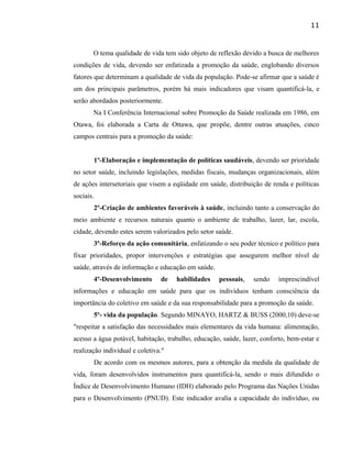 O tema qualidade de vida tem sido objeto de reflexão devido a busca de melhores
condições de vida, devendo ser enfatizada a promoção da saúde, englobando diversos
fatores que determinam a qualidade de vida da população. Pode-se afirmar que a saúde é
um dos principais parâmetros, porém há mais indicadores que visam quantificá-la, e
serão abordados posteriormente.
Na I Conferência Internacional sobre Promoção da Saúde realizada em 1986, em
Otawa, foi elaborada a Carta de Ottawa, que propõe, dentre outras atuações, cinco
campos centrais para a promoção da saúde:
1º-Elaboração e implementação de políticas saudáveis, devendo ser prioridade
no setor saúde, incluindo legislações, medidas fiscais, mudanças organizacionais, além
de ações intersetoriais que visem a eqüidade em saúde, distribuição de renda e políticas
sociais.
2º-Criação de ambientes favoráveis à saúde, incluindo tanto a conservação do
meio ambiente e recursos naturais quanto o ambiente de trabalho, lazer, lar, escola,
cidade, devendo estes serem valorizados pelo setor saúde.
3º-Reforço da ação comunitária, enfatizando o seu poder técnico e político para
fixar prioridades, propor intervenções e estratégias que assegurem melhor nível de
saúde, através de informação e educação em saúde.
4º-Desenvolvimento de habilidades pessoais, sendo imprescindível
informações e educação em saúde para que os indivíduos tenham consciência da
importância do coletivo em saúde e da sua responsabilidade para a promoção da saúde.
5º- vida da população. Segundo MINAYO, HARTZ & BUSS (2000,10) deve-se
"respeitar a satisfação das necessidades mais elementares da vida humana: alimentação,
acesso a água potável, habitação, trabalho, educação, saúde, lazer, conforto, bem-estar e
realização individual e coletiva."
De acordo com os mesmos autores, para a obtenção da medida da qualidade de
vida, foram desenvolvidos instrumentos para quantificá-la, sendo o mais difundido o
Índice de Desenvolvimento Humano (IDH) elaborado pelo Programa das Nações Unidas
para o Desenvolvimento (PNUD). Este indicador avalia a capacidade do indivíduo, ou
11
 