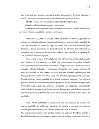 seja, o que está apto a realizar, através da análise das condições de renda, educação e
saúde da população como elementos fundamentais para a qualidade de vida:
- Renda: avaliada pelo Produto Interno Bruto (PIB) real per capita;
- Saúde: avaliada pela esperança de vida ao nascer;
- Educação: avaliada pela taxa de alfabetização de adultos e taxas de matriculados
nos níveis primário, secundário e terciário combinados.
Para MINAYO, HARTZ & BUSS (2000) o IDH tem boa aceitação, podendo ser
aplicado em realidades distintas, mas apresenta limitações para comparar a qualidade de
vida entre territórios ou mesmo ao longo do tempo, bem como tem dificuldade para
delimitar se houve crescimento ou desenvolvimento no território. Este indicador foi
importante para o surgimento de outros que também visam quantificar a qualidade de
vida, porém têm menor divulgação.
Pode-se citar o Índice de Condições de Vida (ICV), desenvolvido pela Fundação
João Pinheiro, em Belo Horizonte, em 1998 e foi posteriormente adequado e utilizado
pelos demais municípios brasileiros. Este índice é composto por cinco dimensões: renda;
educação; infância; habitação e longevidade, abordando vinte aspectos distintos. O
Índice de Qualidade de Vida (IQV) é um outro indicador, elaborado pela Folha de São
Paulo, em 1999 que inclui nove itens, sendo eles: trabalho; segurança; moradia; serviços
de saúde; dinheiro; estudo; qualidade do ar; lazer e serviços de transporte. Com relação a
qualidade de vida no trabalho houve grandes progressos devido ao modo de organização
do trabalho, estando parte das empresas valorizando seus integrantes, possibilitando
maior atuação no processo de produção, aumento da motivação no trabalho e garantindo
uma maior qualidade do produto, bem como o favorecimento da saúde mental e física do
trabalhador.
Para LACAZ (2000,156) “é inadmissível falar em qualidade do produto sem
tocar na qualidade dos ambientes e condições de trabalho, o que seria sobremaneira
auxiliado pela democratização das relações sociais nos locais de trabalho".
Para proporcionar condições para que haja melhora na qualidade de vida no trabalho e
do trabalhador algumas empresas preocupadas com este enfoque e em manter também a
12
 