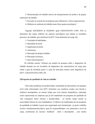 2- Reestruturação do trabalho através do enriquecimento de tarefas e de grupos
autônomos de trabalho.
3- Inovação no sistema de recompensas para influenciar o clima organizacional.
4- Melhoria no ambiente de trabalho tanto físico quanto psicológico."
Segundo HACKMAN & OLDHAN apud CHIAVENATO (1999, 392) as
dimensões dos cargos refletem em aspectos psicológicos que afetam os resultados
pessoais e de trabalho, que interferem na QVT. Estas dimensões do cargo são:
1- Variedade de habilidades.
2- Identidade da tarefa.
3- Significado da tarefa.
4- Autonomia.
5- Retroação do próprio trabalho.
6- Retroação extrínseca.
7- Inter-relacionamento."
Os referidos autores "utilizam um modelo de pesquisa sobre o diagnóstico do
trabalho baseado em um inventário de diagnóstico das características do cargo para
medir o grau de satisfação geral e o grau de motivação interna como diagnóstico da
QVT". CHIAVENATO (1999, 392
2)Programa de qualidade de vida no trabalho
Nem todos problemas de produtividade, insatisfação de funcionários em qualquer
nível estão relacionados com QVT. Entretanto sua existência conduz sem duvida a
melhores desempenhos, ao mesmo tempo que evita maiores desperdícios, reduzindo
custos operacionais.As empresas que já tem implantado um programa de qualidade de
vida conseguem maior eficácia e produtividade , ao mesmo tempo atende as
necessidades básicas de seus trabalhadores. O objetivo da implantação de um programa
de qualidade no trabalho é gerar uma organização mais humanizada , na qual o trabalho
envolve simultaneamente,relativo grau de responsabilidade e de autonomia a nível de
cargo, recebimento de recursos ‘feedback” sobre o desempenho , com tarefas
14
 