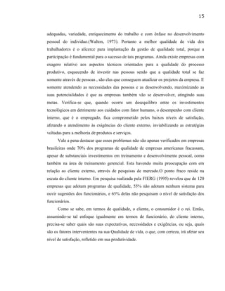 adequadas, variedade, enriquecimento do trabalho e com ênfase no desenvolvimento
pessoal do individuo.(Walton, 1973). Portanto a melhor qualidade de vida dos
trabalhadores é o alicerce para implantação da gestão de qualidade total, porque a
participação é fundamental para o sucesso de tais programas. Ainda existe empresas com
exagero relativo aos aspectos técnicos orientados para a qualidade do processo
produtivo, esquecendo de investir nas pessoas sendo que a qualidade total se faz
somente através de pessoas , são elas que conseguem atualizar os projetos da empresa. E
somente atendendo as necessidades das pessoas e as desenvolvendo, maximizando as
suas potencialidades é que as empresas também vão se desenvolver, atingindo suas
metas. Verifica-se que, quando ocorre um desequilibro entre os investimentos
tecnológicos em detrimento aos cuidados com fator humano, o desempenho com cliente
interno, que é o empregado, fica comprometido pelos baixos níveis de satisfação,
afetando o atendimento às exigências do cliente externo, inviabilizando as estratégias
voltadas para a melhoria de produtos e serviços.
Vale a pena destacar que esses problemas não são apenas verificados em empresas
brasileiras onde 70% dos programas de qualidade de empresas americanas fracassam,
apesar de substanciais investimentos em treinamento e desenvolvimento pessoal, como
também na área de treinamento gerencial. Esta havendo muita preocupação com em
relação ao cliente externo, através de pesquisas de mercado.O ponto fraco reside na
escuta do cliente interno. Em pesquisa realizada pela FIERG (1995) revelou que de 120
empresas que adotam programas de qualidade, 55% não adotam nenhum sistema para
ouvir sugestões dos funcionários, e 65% delas não pesquisam o nível de satisfação dos
funcionários.
Como se sabe, em termos de qualidade, o cliente, o consumidor é o rei. Então,
assumindo-se tal enfoque igualmente em termos de funcionário, do cliente interno,
precisa-se saber quais são suas expectativas, necessidades e exigências, ou seja, quais
são os fatores intervenientes na sua Qualidade de vida, o que, com certeza, irá afetar seu
nível de satisfação, refletido em sua produtividade.
15
 