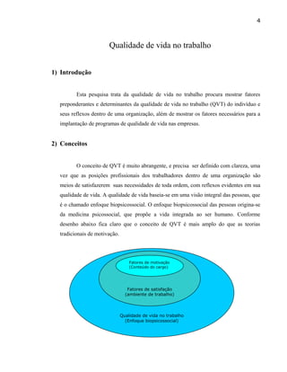 Qualidade de vida no trabalho
1) Introdução
Esta pesquisa trata da qualidade de vida no trabalho procura mostrar fatores
preponderantes e determinantes da qualidade de vida no trabalho (QVT) do indivíduo e
seus reflexos dentro de uma organização, além de mostrar os fatores necessários para a
implantação de programas de qualidade de vida nas empresas.
2) Conceitos
O conceito de QVT é muito abrangente, e precisa ser definido com clareza, uma
vez que as posições profissionais dos trabalhadores dentro de uma organização são
meios de satisfazerem suas necessidades de toda ordem, com reflexos evidentes em sua
qualidade de vida. A qualidade de vida baseia-se em uma visão integral das pessoas, que
é o chamado enfoque biopsicossocial. O enfoque biopsicossocial das pessoas origina-se
da medicina psicossocial, que propõe a vida integrada ao ser humano. Conforme
desenho abaixo fica claro que o conceito de QVT è mais amplo do que as teorias
tradicionais de motivação.
4
Qualidade de vida no trabalho
(Enfoque biopsicossocial)
Fatores de satisfação
(ambiente de trabalho)
Fatores de motivação
(Conteúdo do cargo)
 