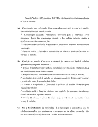 Segundo Walton (1973) estudioso de QVT há oito fatores conceituais de qualidade
de vida no trabalho :
A) Compensação justa e adequada : Caracteriza pela remuneração recebida pelo trabalho
realizado, dividindo-se em dois critérios :
1º- Remuneração adequada: Remuneração necessária para o empregado viver
dignamente dentro das necessidades pessoais e dos padrões culturais, sociais e
econômicos da sociedade em que vive.
2º- Equidade interna :Equidade na remuneração entre outros membros de uma mesma
organização.
3º-Equidade externa : Equidade na remuneração em relação a outros profissionais no
mercado de trabalho.
B) Condições de trabalho :Caracteriza pelas condições existentes no local de trabalho,
apresentando os seguintes parâmetros :
1º- Jornada de trabalho: Número de horas trabalhadas, previstas ou não pela legislação, e
sua relação com as tarefas desempenhadas
2º- Carga de trabalho :Quantidade de trabalho executados em um turno de trabalho.
3º- Ambiente físico :Local de trabalho em relações as condições de bem estar (conforto)
e organização para o desempenho do trabalho
4º- Material e equipamento : Quantidade e qualidade de material disponível para
execução do trabalho.
5º- Ambiente saudável :Local de trabalho e suas condições de segurança e de saúde em
relação aos riscos de injúria ou doenças.
6º-Estresse: Quantidade percebida de estresse a que o profissional é submetido na sua
jornada de trabalho.
C) Uso e desenvolvimento de capacidade : É a mensuração da qualidade de vida no
trabalho em relação à oportunidades que o empregado tem de aplicar, no seu dia a dia,
seu saber e suas aptidões profissionais. Entre os critérios se destaca:
8
 