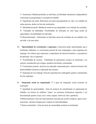 1º- Autonomia: Medida permitida, ao indivíduo, de liberdade substancial, independência
e descrição na programação e execução do trabalho.
2º- Significado da tarefa: Relevância da tarefa desempenhada na vida e no trabalho de
outras pessoas, dentro ou fora das instituições.
3º- Identidade da tarefa: Medida de tarefa na sua integridade e na avaliação do resultado.
4º- Variedade de habilidade: Possibilidade de utilização de uma larga escala de
capacidades e de habilidades do individuo.
5º) Retroinformação : Informação ao indivíduo acerca de avaliação do seu trabalho com
um todo, e de suas ações.
D) Oportunidade de crescimento e segurança: Caracteriza pelas oportunidades que à
instituição estabelece e o crescimento pessoal de seus empregados e para segurança do
emprego. Os critérios que expressam a importância do desenvolvimento e a perspectiva
de aplicação são os seguintes :
1º- Possibilidade de carreira : Viabilidade de oportunizar avanços na instituição e na
carreira, reconhecidos por colegas, membros da família, comunidade.
2º- Crescimento pessoal ; processo de educação continuada para o desenvolvimento das
potencialidades da pessoa e aplicação das mesmas.
3º- Segurança de seu emprego :Grau de segurança dos empregados quanto á manutenção
de seus empregos.
E) Integração social na organização: É o grau de integração social existente na
instituição:
1º- Igualdade de oportunidades : Grau de ausência de estratificação na organização de
trabalho, em termos de símbolos “status” ou estruturas hierárquicas íngremes; e de
discriminação quanto á raça, sexo, credo, origens, estilos de vida e aparência;
2º)Relacionamento: Grau de relacionamento marcado por auxílio recíproco, apoio sócio-
emocional , abertura interpessoal e respeito às individualidades.
3º-Senso comunitário : Grau de senso de comunidade existente na instituição
9
 