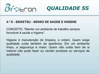 QUALIDADE 5S4.º S - SEIKETSU - SENSO DE SAÚDE E HIGIENECONCEITO: "Manter um ambiente de trabalho sempre favorável à saúde e higiene”.Higiene é manutenção de limpeza, e ordem. Quem exige qualidade cuida também da aparência. Em um ambiente limpo, a segurança é maior. Quem não cuida bem de si mesmo não pode fazer ou vender produtos ou serviços de qualidade.