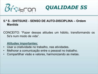 QUALIDADE 5S5.º S - SHITSUKE - SENSO DE AUTO-DISCIPLINA – Ordem MantidaCONCEITO: “Fazer dessas atitudes um hábito, transformando os 5s's num modo de vida”. Atitudes importantes:Usar a criatividade no trabalho, nas atividades.Melhorar a comunicação entre o pessoal no trabalho.Compartilhar visão e valores, harmonizando as metas.