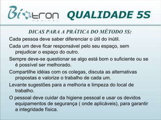 QUALIDADE 5SDICAS PARA A PRÁTICA DO MÉTODO 5S:Cada pessoa deve saber diferenciar o útil do inútil.Cada um deve ficar responsável pelo seu espaço, sem prejudicar o espaço do outro.Sempre deve-se questionar se algo está bom o suficiente ou se é possível ser melhorado.Compartilhe idéias com os colegas, discuta as alternativas propostas e valorize o trabalho de cada um.Levante sugestões para a melhoria e limpeza do local de trabalho.O pessoal deve cuidar da higiene pessoal e usar os devidos equipamentos de segurança ( onde aplicáveis), para garantir a integridade física.