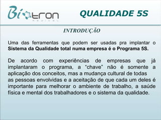 QUALIDADE 5SINTRODUÇÃOUma das ferramentas que podem ser usadas pra implantar o Sistema da Qualidade total numa empresa é o Programa 5S.De acordo com experiências de empresas que já implantaram o programa, a “chave” não é somente a aplicação dos conceitos, mas a mudança cultural de todasas pessoas envolvidas e a aceitação de que cada um deles é importante para melhorar o ambiente de trabalho, a saúde física e mental dos trabalhadores e o sistema da qualidade.