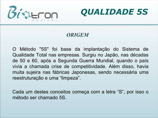QUALIDADE 5SORIGEM	O Método "5S" foi base da implantação do Sistema de Qualidade Total nas empresas. Surgiu no Japão, nas décadas de 50 e 60, após a Segunda Guerra Mundial, quando o país vivia a chamada crise de competitividade. Além disso, havia muita sujeira nas fábricas Japonesas, sendo necessária uma reestruturação e uma “limpeza”.	Cada um destes conceitos começa com a letra “S”, por isso o método ser chamado 5S. 