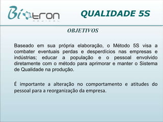 QUALIDADE 5SOBJETIVOSBaseado em sua própria elaboração, o Método 5S visa a combater eventuais perdas e desperdícios nas empresas e indústrias; educar a população e o pessoal envolvido diretamente com o método para aprimorar e manter o Sistema de Qualidade na produção.	É importante a alteração no comportamento e atitudes do pessoal para a reorganização da empresa.