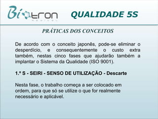 QUALIDADE 5SPRÁTICAS DOS CONCEITOSDe acordo com o conceito japonês, pode-se eliminar o desperdício, e consequentemente o custo extra também, nestas cinco fases que ajudarão também a implantar o Sistema da Qualidade (ISO 9001).1.º S - SEIRI - SENSO DE UTILIZAÇÃO - DescarteNesta fase, o trabalho começa a ser colocado em ordem, para que só se utilize o que for realmente necessário e aplicável.