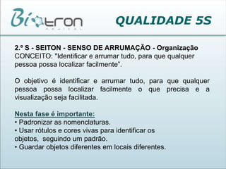 QUALIDADE 5S2.º S - SEITON - SENSO DE ARRUMAÇÃO - OrganizaçãoCONCEITO: "Identificar e arrumar tudo, para que qualquer pessoa possa localizar facilmente”.O objetivo é identificar e arrumar tudo, para que qualquer pessoa possa localizar facilmente o que precisa e a visualização seja facilitada.Nesta fase é importante:• Padronizar as nomenclaturas.• Usar rótulos e cores vivas para identificar os objetos,  seguindo um padrão.• Guardar objetos diferentes em locais diferentes.