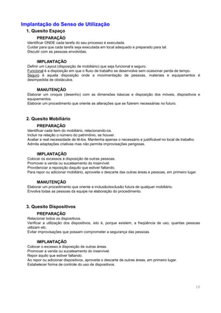 10
Implantação do Senso de Utilização
1. Quesito Espaço
PREPARAÇÃO
Identificar ONDE cada tarefa do seu processo é executada.
Cuidar para que cada tarefa seja executada em local adequado e preparado para tal.
Discutir com as pessoas envolvidas.
IMPLANTAÇÃO
Definir um Layout (disposição de mobiliário) que seja funcional e seguro.
Funcional é a disposição em que o fluxo de trabalho se desenvolve sem ocasionar perda de tempo.
Seguro é aquela disposição onde a movimentação de pessoas, materiais e equipamentos é
desimpedida de obstáculos.
MANUTENÇÃO
Elaborar um croquis (desenho) com as dimensões básicas e disposição dos móveis, dispositivos e
equipamentos.
Elaborar um procedimento que oriente as alterações que se fizerem necessárias no futuro.
2. Quesito Mobiliário
PREPARAÇÃO
Identificar cada item do mobiliário, relacionando-os.
Incluir na relação o número do patrimônio, se houver.
Avaliar a real necessidade de tê-los. Mantenha apenas o necessário e justificável no local de trabalho.
Admita adaptações criativas mas não permita improvisações perigosas.
IMPLANTAÇÃO
Colocar os excessos à disposição de outras pessoas.
Promover a venda ou sucateamento do inservível.
Providenciar a reposição daquilo que estiver faltando.
Para repor ou adicionar mobiliário, aproveite o descarte das outras áreas e pessoas, em primeiro lugar.
MANUTENÇÃO
Elaborar um procedimento que oriente a inclusão/exclusão futura de qualquer mobiliário.
Envolva todas as pessoas da equipe na elaboração do procedimento.
3. Quesito Dispositivos
PREPARAÇÃO
Relacionar todos os dispositivos.
Verificar a utilização dos dispositivos, isto é, porque existem, a freqüência de uso, quantas pessoas
utilizam etc.
Evitar improvisações que possam comprometer a segurança das pessoas.
IMPLANTAÇÃO
Colocar o excesso à disposição de outras áreas.
Promover a venda ou sucateamento do inservível.
Repor aquilo que estiver faltando.
Ao repor ou adicionar dispositivos, aproveite o descarte de outras áreas, em primeiro lugar.
Estabelecer forma de controle do uso de dispositivos.
 