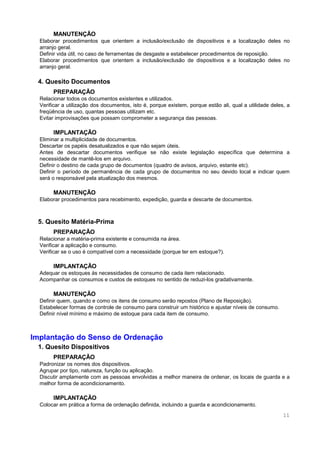 11
MANUTENÇÃO
Elaborar procedimentos que orientem a inclusão/exclusão de dispositivos e a localização deles no
arranjo geral.
Definir vida útil, no caso de ferramentas de desgaste e estabelecer procedimentos de reposição.
Elaborar procedimentos que orientem a inclusão/exclusão de dispositivos e a localização deles no
arranjo geral.
4. Quesito Documentos
PREPARAÇÃO
Relacionar todos os documentos existentes e utilizados.
Verificar a utilização dos documentos, isto é, porque existem, porque estão ali, qual a utilidade deles, a
freqüência de uso, quantas pessoas utilizam etc.
Evitar improvisações que possam comprometer a segurança das pessoas.
IMPLANTAÇÃO
Eliminar a multiplicidade de documentos.
Descartar os papéis desatualizados e que não sejam úteis.
Antes de descartar documentos verifique se não existe legislação específica que determina a
necessidade de mantê-los em arquivo.
Definir o destino de cada grupo de documentos (quadro de avisos, arquivo, estante etc).
Definir o período de permanência de cada grupo de documentos no seu devido local e indicar quem
será o responsável pela atualização dos mesmos.
MANUTENÇÃO
Elaborar procedimentos para recebimento, expedição, guarda e descarte de documentos.
5. Quesito Matéria-Prima
PREPARAÇÃO
Relacionar a matéria-prima existente e consumida na área.
Verificar a aplicação e consumo.
Verificar se o uso é compatível com a necessidade (porque ter em estoque?).
IMPLANTAÇÃO
Adequar os estoques às necessidades de consumo de cada item relacionado.
Acompanhar os consumos e custos de estoques no sentido de reduzi-los gradativamente.
MANUTENÇÃO
Definir quem, quando e como os itens de consumo serão repostos (Plano de Reposição).
Estabelecer formas de controle de consumo para construir um histórico e ajustar níveis de consumo.
Definir nível mínimo e máximo de estoque para cada item de consumo.
Implantação do Senso de Ordenação
1. Quesito Dispositivos
PREPARAÇÃO
Padronizar os nomes dos dispositivos.
Agrupar por tipo, natureza, função ou aplicação.
Discutir amplamente com as pessoas envolvidas a melhor maneira de ordenar, os locais de guarda e a
melhor forma de acondicionamento.
IMPLANTAÇÃO
Colocar em prática a forma de ordenação definida, incluindo a guarda e acondicionamento.
 