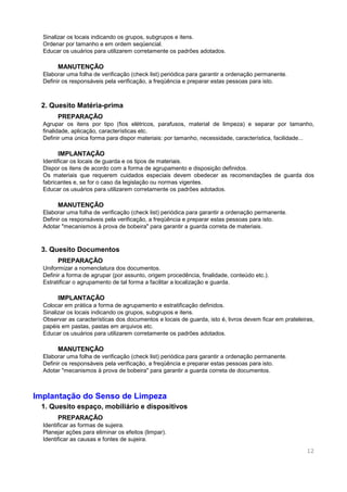12
Sinalizar os locais indicando os grupos, subgrupos e itens.
Ordenar por tamanho e em ordem seqüencial.
Educar os usuários para utilizarem corretamente os padrões adotados.
MANUTENÇÃO
Elaborar uma folha de verificação (check list) periódica para garantir a ordenação permanente.
Definir os responsáveis pela verificação, a freqüência e preparar estas pessoas para isto.
2. Quesito Matéria-prima
PREPARAÇÃO
Agrupar os itens por tipo (fios elétricos, parafusos, material de limpeza) e separar por tamanho,
finalidade, aplicação, características etc.
Definir uma única forma para dispor materiais: por tamanho, necessidade, característica, facilidade...
IMPLANTAÇÃO
Identificar os locais de guarda e os tipos de materiais.
Dispor os itens de acordo com a forma de agrupamento e disposição definidos.
Os materiais que requerem cuidados especiais devem obedecer as recomendações de guarda dos
fabricantes e, se for o caso da legislação ou normas vigentes.
Educar os usuários para utilizarem corretamente os padrões adotados.
MANUTENÇÃO
Elaborar uma folha de verificação (check list) periódica para garantir a ordenação permanente.
Definir os responsáveis pela verificação, a freqüência e preparar estas pessoas para isto.
Adotar "mecanismos à prova de bobeira" para garantir a guarda correta de materiais.
3. Quesito Documentos
PREPARAÇÃO
Uniformizar a nomenclatura dos documentos.
Definir a forma de agrupar (por assunto, origem procedência, finalidade, conteúdo etc.).
Estratificar o agrupamento de tal forma a facilitar a localização e guarda.
IMPLANTAÇÃO
Colocar em prática a forma de agrupamento e estratificação definidos.
Sinalizar os locais indicando os grupos, subgrupos e itens.
Observar as características dos documentos e locais de guarda, isto é, livros devem ficar em prateleiras,
papéis em pastas, pastas em arquivos etc.
Educar os usuários para utilizarem corretamente os padrões adotados.
MANUTENÇÃO
Elaborar uma folha de verificação (check list) periódica para garantir a ordenação permanente.
Definir os responsáveis pela verificação, a freqüência e preparar estas pessoas para isto.
Adotar "mecanismos à prova de bobeira" para garantir a guarda correta de documentos.
Implantação do Senso de Limpeza
1. Quesito espaço, mobiliário e dispositivos
PREPARAÇÃO
Identificar as formas de sujeira.
Planejar ações para eliminar os efeitos (limpar).
Identificar as causas e fontes de sujeira.
 