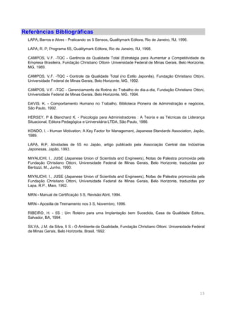 15
Referências Bibliográficas
LAPA, Barros e Alves - Praticando os 5 Sensos, Qualitymark Editora, Rio de Janeiro, RJ, 1996.
LAPA, R. P, Programa 5S, Qualitymark Editora, Rio de Janeiro, RJ, 1998.
CAMPOS, V.F. -TQC - Gerência da Qualidade Total (Estratégia para Aumentar a Competitividade da
Empresa Brasileira, Fundação Christiano Ottoni- Universidade Federal de Minas Gerais, Belo Horizonte,
MG, 1989.
CAMPOS, V.F. -TQC - Controle da Qualidade Total (no Estilo Japonês), Fundação Christiano Ottoni,
Universidade Federal de Minas Gerais, Belo Horizonte, MG, 1992.
CAMPOS, V.F. -TQC - Gerenciamento da Rotina do Trabalho do dia-a-dia, Fundação Christiano Ottoni,
Universidade Federal de Minas Gerais, Belo Horizonte, MG, 1994.
DAVIS, K. - Comportamento Humano no Trabalho, Biblioteca Pioneira de Administração e negócios,
São Paulo, 1992.
HERSEY, P & Blanchard K. - Psicologia para Administradores : A Teoria e as Técnicas da Liderança
Situacional, Editora Pedagógica e Universitária LTDA, São Paulo, 1986.
KONDO, I. - Human Motivation, A Key Factor for Management, Japanese Standards Association, Japão,
1989.
LAPA, R.P, Atividades de 5S no Japão, artigo publicado pela Associação Central das Indústrias
Japonesas, Japão, 1993.
MIYAUCHI, I., JUSE (Japanese Union of Scientists and Engineers), Notas de Palestra promovida pela
Fundação Christiano Ottoni, Universidade Federal de Minas Gerais, Belo Horizonte, traduzidas por
Bertozzi, M., Junho, 1990.
MIYAUCHI, I., JUSE (Japanese Union of Scientists and Engineers), Notas de Palestra promovida pela
Fundação Christiano Ottoni, Universidade Federal de Minas Gerais, Belo Horizonte, traduzidas por
Lapa, R.P., Maio, 1992.
MRN - Manual de Certificação 5 S, Revisão:Abril, 1994.
MRN - Apostila de Treinamento nos 3 S, Novembro, 1996.
RIBEIRO, H. - 5S : Um Roteiro para uma Implantação bem Sucedida, Casa da Qualidade Editora,
Salvador, BA, 1994.
SILVA, J.M. da Silva, 5 S - O Ambiente da Qualidade, Fundação Christiano Ottoni. Universidade Federal
de Minas Gerais, Belo Horizonte, Brasil, 1992.
 