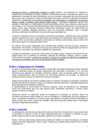 6
Descarte de peças e componentes obsoletos e velhos previne a sua aplicação em máquinas e
equipamentos. A ordenação de peças, materiais e componentes permite a execução de reparos mais
rapidamente. Ordenação de óleos lubrificantes, como por exemplo a associação de cores dos tipos de
óleo e graxa com as graxeiras e pontos de lubrificação pode ajudar a prevenir a utilização de óleo/graxa
inadequada. Limpeza tem uma profunda associação com manutenção. A identificação de pequenos
defeitos durante a limpeza, pode prevenir falhas futuras. Lubrificação inadequada assume dois
aspectos: a falta dele ou a deterioração de suas características. Deste modo, defeitos e falhas podem
ser evitados se os níveis de lubrificante estiverem sendo verificados periodicamente, pela remoção de
sujeira, poeira, água. Materiais estranhos contaminando lubrificantes podem ser responsáveis por
travamento, arranhões, desgaste prematuro, danos nas superfícies deslizantes, ruído e vibração
anormais, deterioração do lubrificante com perda de suas propriedades etc.
O asseio é importante, como por exemplo na prevenção de ferrugem, atentando para seus possíveis
agentes causadores tais como roupa das pessoas que trabalham em manutenção (roupa molhada, com
poeira ou lama, suja de óleo), prateleiras construídas com madeira verde (úmida), piso da oficina com
lama, poeira, água, ar empoeirado, dentre outros.
Em oficinas, várias peças defeituosas são produzidas pela utilização incorreta de peças, materiais e
ferramentas. Por exemplo, a furação de uma peça que deveria ser feita em polegada pode ser feita em
milímetros ou vice-versa, o que significa retrabalho e/ou desperdício.
O método de estocagem e guarda de instrumentos de medição, peças, materiais, ferramentas etc. tem
relação direta com a ocorrência de arranhões, distorção de dimensão, oxidação, ruptura e quebra.
Como podemos perceber, a adoção dos conceitos 5 S pode ser um aliado na melhoria da qualidade da
manutenção, na facilidade, bem como na prevenção de falhas e defeitos.
O 5S e a Segurança no Trabalho
A busca de procedimentos seguros conduzem à elaboração de padrões operacionais ideais. Operação
segura é garantida quando os padrões operacionais são observados, constituindo o 5 S uma boa
ferramenta para obtenção de condições ambientais seguras, onde as pessoas podem exercer sua
função confortavelmente, além de constituir um instrumento poderoso de educação, na adoção de
atitudes pró-ativas na busca da melhoria do ambiente de trabalho.
Objetos desnecessários nos locais de trabalho podem ser agentes causadores de acidentes. A definição
de área para trânsito de pessoas, carga e de materiais indicadas claramente, sinalização adequada de
áreas são ações de prevenção de acidentes.
A regulamentação de uso/manuseio de materiais perigosos, avisos de advertência com sinalização
visível são fundamentais para que cada pessoa possa visualmente reconhecer e conduzir ações
seguras nos locais de trabalho.
Obstáculos próximo ou obstruindo saídas de emergência ou extintores de incêndio, devem ser
removidos para permitir ações rápidas em caso de emergência. A identificação de locais perigosos e
riscos no ambiente de trabalho é o primeiro passo para adoção de medidas corretivas (eliminação de
poeira, fumaça, mau cheiro, excesso de umidade e calor etc.) buscando contribuir para a manutenção
da saúde e integridade das pessoas.
O 5S e o Dia-Dia
A contratação de uma faxineira periodicamente pode nos transmitir a certeza de ter a casa sempre limpa
e organizada. A faxineira é capaz de dispor adequadamente todo o mobiliário e utensílios da casa,
retirar a sujeira do chão, do teto, das gavetas, organizar os armários e prateleiras.
Porém, é fato que algum tempo depois de executado seu trabalho, as vezes horas depois, os chinelos
estarão novamente espalhados e fora do lugar, o tapete sujo, gavetas desarrumadas, livros e revistas
espalhados etc.
 