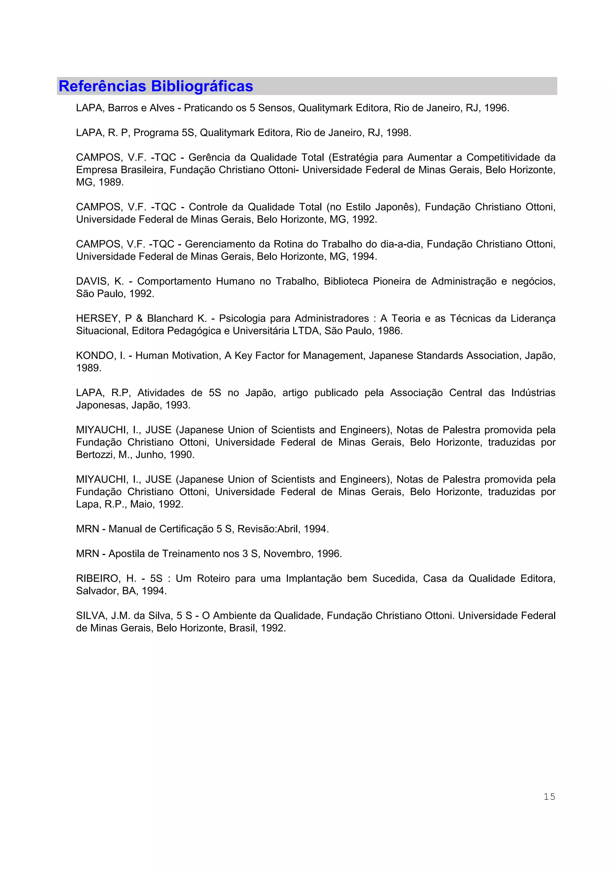 15
Referências Bibliográficas
LAPA, Barros e Alves - Praticando os 5 Sensos, Qualitymark Editora, Rio de Janeiro, RJ, 1996.
LAPA, R. P, Programa 5S, Qualitymark Editora, Rio de Janeiro, RJ, 1998.
CAMPOS, V.F. -TQC - Gerência da Qualidade Total (Estratégia para Aumentar a Competitividade da
Empresa Brasileira, Fundação Christiano Ottoni- Universidade Federal de Minas Gerais, Belo Horizonte,
MG, 1989.
CAMPOS, V.F. -TQC - Controle da Qualidade Total (no Estilo Japonês), Fundação Christiano Ottoni,
Universidade Federal de Minas Gerais, Belo Horizonte, MG, 1992.
CAMPOS, V.F. -TQC - Gerenciamento da Rotina do Trabalho do dia-a-dia, Fundação Christiano Ottoni,
Universidade Federal de Minas Gerais, Belo Horizonte, MG, 1994.
DAVIS, K. - Comportamento Humano no Trabalho, Biblioteca Pioneira de Administração e negócios,
São Paulo, 1992.
HERSEY, P & Blanchard K. - Psicologia para Administradores : A Teoria e as Técnicas da Liderança
Situacional, Editora Pedagógica e Universitária LTDA, São Paulo, 1986.
KONDO, I. - Human Motivation, A Key Factor for Management, Japanese Standards Association, Japão,
1989.
LAPA, R.P, Atividades de 5S no Japão, artigo publicado pela Associação Central das Indústrias
Japonesas, Japão, 1993.
MIYAUCHI, I., JUSE (Japanese Union of Scientists and Engineers), Notas de Palestra promovida pela
Fundação Christiano Ottoni, Universidade Federal de Minas Gerais, Belo Horizonte, traduzidas por
Bertozzi, M., Junho, 1990.
MIYAUCHI, I., JUSE (Japanese Union of Scientists and Engineers), Notas de Palestra promovida pela
Fundação Christiano Ottoni, Universidade Federal de Minas Gerais, Belo Horizonte, traduzidas por
Lapa, R.P., Maio, 1992.
MRN - Manual de Certificação 5 S, Revisão:Abril, 1994.
MRN - Apostila de Treinamento nos 3 S, Novembro, 1996.
RIBEIRO, H. - 5S : Um Roteiro para uma Implantação bem Sucedida, Casa da Qualidade Editora,
Salvador, BA, 1994.
SILVA, J.M. da Silva, 5 S - O Ambiente da Qualidade, Fundação Christiano Ottoni. Universidade Federal
de Minas Gerais, Belo Horizonte, Brasil, 1992.
 