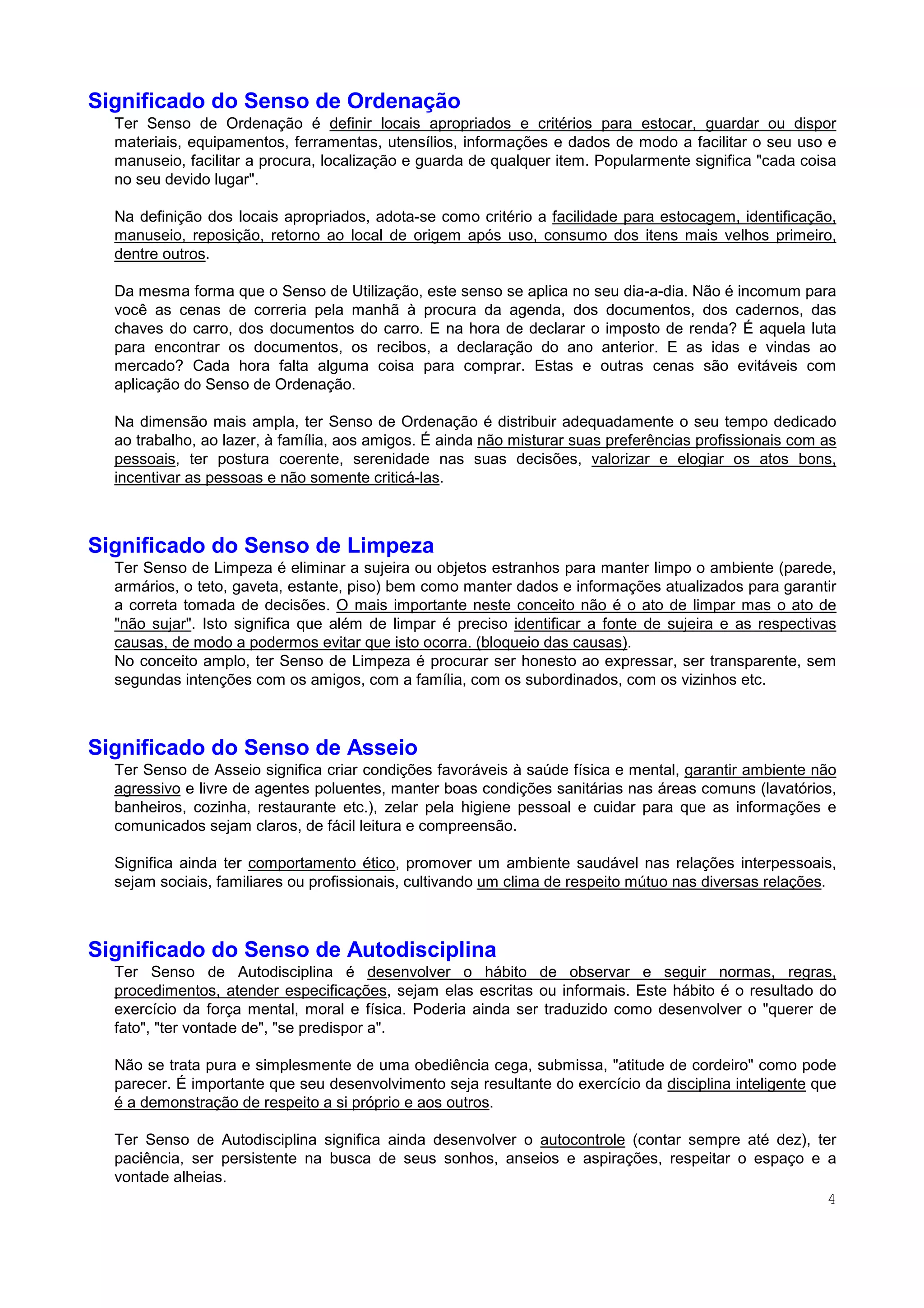 4
Significado do Senso de Ordenação
Ter Senso de Ordenação é definir locais apropriados e critérios para estocar, guardar ou dispor
materiais, equipamentos, ferramentas, utensílios, informações e dados de modo a facilitar o seu uso e
manuseio, facilitar a procura, localização e guarda de qualquer item. Popularmente significa "cada coisa
no seu devido lugar".
Na definição dos locais apropriados, adota-se como critério a facilidade para estocagem, identificação,
manuseio, reposição, retorno ao local de origem após uso, consumo dos itens mais velhos primeiro,
dentre outros.
Da mesma forma que o Senso de Utilização, este senso se aplica no seu dia-a-dia. Não é incomum para
você as cenas de correria pela manhã à procura da agenda, dos documentos, dos cadernos, das
chaves do carro, dos documentos do carro. E na hora de declarar o imposto de renda? É aquela luta
para encontrar os documentos, os recibos, a declaração do ano anterior. E as idas e vindas ao
mercado? Cada hora falta alguma coisa para comprar. Estas e outras cenas são evitáveis com
aplicação do Senso de Ordenação.
Na dimensão mais ampla, ter Senso de Ordenação é distribuir adequadamente o seu tempo dedicado
ao trabalho, ao lazer, à família, aos amigos. É ainda não misturar suas preferências profissionais com as
pessoais, ter postura coerente, serenidade nas suas decisões, valorizar e elogiar os atos bons,
incentivar as pessoas e não somente criticá-las.
Significado do Senso de Limpeza
Ter Senso de Limpeza é eliminar a sujeira ou objetos estranhos para manter limpo o ambiente (parede,
armários, o teto, gaveta, estante, piso) bem como manter dados e informações atualizados para garantir
a correta tomada de decisões. O mais importante neste conceito não é o ato de limpar mas o ato de
"não sujar". Isto significa que além de limpar é preciso identificar a fonte de sujeira e as respectivas
causas, de modo a podermos evitar que isto ocorra. (bloqueio das causas).
No conceito amplo, ter Senso de Limpeza é procurar ser honesto ao expressar, ser transparente, sem
segundas intenções com os amigos, com a família, com os subordinados, com os vizinhos etc.
Significado do Senso de Asseio
Ter Senso de Asseio significa criar condições favoráveis à saúde física e mental, garantir ambiente não
agressivo e livre de agentes poluentes, manter boas condições sanitárias nas áreas comuns (lavatórios,
banheiros, cozinha, restaurante etc.), zelar pela higiene pessoal e cuidar para que as informações e
comunicados sejam claros, de fácil leitura e compreensão.
Significa ainda ter comportamento ético, promover um ambiente saudável nas relações interpessoais,
sejam sociais, familiares ou profissionais, cultivando um clima de respeito mútuo nas diversas relações.
Significado do Senso de Autodisciplina
Ter Senso de Autodisciplina é desenvolver o hábito de observar e seguir normas, regras,
procedimentos, atender especificações, sejam elas escritas ou informais. Este hábito é o resultado do
exercício da força mental, moral e física. Poderia ainda ser traduzido como desenvolver o "querer de
fato", "ter vontade de", "se predispor a".
Não se trata pura e simplesmente de uma obediência cega, submissa, "atitude de cordeiro" como pode
parecer. É importante que seu desenvolvimento seja resultante do exercício da disciplina inteligente que
é a demonstração de respeito a si próprio e aos outros.
Ter Senso de Autodisciplina significa ainda desenvolver o autocontrole (contar sempre até dez), ter
paciência, ser persistente na busca de seus sonhos, anseios e aspirações, respeitar o espaço e a
vontade alheias.
 
