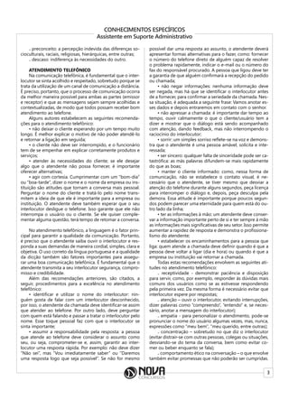 3
CONHECIMENTOS ESPECÍFICOS
Assistente em Suporte Administrativo
₋ preconceito: a percepção indevida das diferenças so-
cioculturais, raciais, religiosas, hierárquicas, entre outras;
₋ descaso: indiferença às necessidades do outro.
ATENDIMENTO TELEFÔNICO
Na comunicação telefônica, é fundamental que o inter-
locutor se sinta acolhido e respeitado, sobretudo porque se
trata da utilização de um canal de comunicação a distância.
É preciso, portanto, que o processo de comunicação ocorra
da melhor maneira possível para ambas as partes (emissor
e receptor) e que as mensagens sejam sempre acolhidas e
contextualizadas, de modo que todos possam receber bom
atendimento ao telefone.
Alguns autores estabelecem as seguintes recomenda-
ções para o atendimento telefônico:
• não deixar o cliente esperando por um tempo muito
longo. É melhor explicar o motivo de não poder atendê-lo
e retornar a ligação em seguida;
• o cliente não deve ser interrompido, e o funcionário
tem de se empenhar em explicar corretamente produtos e
serviços;
• atender às necessidades do cliente; se ele desejar
algo que o atendente não possa fornecer, é importante
oferecer alternativas;
• agir com cortesia. Cumprimentar com um “bom-dia”
ou “boa-tarde”, dizer o nome e o nome da empresa ou ins-
tituição são atitudes que tornam a conversa mais pessoal.
Perguntar o nome do cliente e tratá-lo pelo nome trans-
mitem a ideia de que ele é importante para a empresa ou
instituição. O atendente deve também esperar que o seu
interlocutor desligue o telefone. Isso garante que ele não
interrompa o usuário ou o cliente. Se ele quiser comple-
mentar alguma questão, terá tempo de retomar a conversa.
No atendimento telefônico, a linguagem é o fator prin-
cipal para garantir a qualidade da comunicação. Portanto,
é preciso que o atendente saiba ouvir o interlocutor e res-
ponda a suas demandas de maneira cordial, simples, clara e
objetiva. O uso correto da língua portuguesa e a qualidade
da dicção também são fatores importantes para assegu-
rar uma boa comunicação telefônica. É fundamental que o
atendente transmita a seu interlocutor segurança, compro-
misso e credibilidade.
Além das recomendações anteriores, são citados, a
seguir, procedimentos para a excelência no atendimento
telefônico:
• identificar e utilizar o nome do interlocutor: nin-
guém gosta de falar com um interlocutor desconhecido,
por isso, o atendente da chamada deve identificar-se assim
que atender ao telefone. Por outro lado, deve perguntar
com quem está falando e passar a tratar o interlocutor pelo
nome. Esse toque pessoal faz com que o interlocutor se
sinta importante;
• assumir a responsabilidade pela resposta: a pessoa
que atende ao telefone deve considerar o assunto como
seu, ou seja, comprometer-se e, assim, garantir ao inter-
locutor uma resposta rápida. Por exemplo: não deve dizer
“Não sei”, mas “Vou imediatamente saber” ou “Daremos
uma resposta logo que seja possível”. Se não for mesmo
possível dar uma resposta ao assunto, o atendente deverá
apresentar formas alternativas para o fazer, como: fornecer
o número do telefone direto de alguém capaz de resolver
o problema rapidamente, indicar o e-mail ou o número do
fax do responsável procurado. A pessoa que ligou deve ter
a garantia de que alguém confirmará a recepção do pedido
ou chamada;
• não negar informações: nenhuma informação deve
ser negada, mas há que se identificar o interlocutor antes
de a fornecer, para confirmar a seriedade da chamada. Nes-
sa situação, é adequada a seguinte frase: Vamos anotar es-
ses dados e depois entraremos em contato com o senhor.
• não apressar a chamada: é importante dar tempo ao
tempo, ouvir calmamente o que o cliente/usuário tem a
dizer e mostrar que o diálogo está sendo acompanhado
com atenção, dando feedback, mas não interrompendo o
raciocínio do interlocutor;
• sorrir: um simples sorriso reflete-se na voz e demons-
tra que o atendente é uma pessoa amável, solícita e inte-
ressada;
• ser sincero: qualquer falta de sinceridade pode ser ca-
tastrófica: as más palavras difundem-se mais rapidamente
do que as boas;
• manter o cliente informado: como, nessa forma de
comunicação, não se estabelece o contato visual, é ne-
cessário que o atendente, se tiver mesmo que desviar a
atenção do telefone durante alguns segundos, peça licença
para interromper o diálogo e, depois, peça desculpa pela
demora. Essa atitude é importante porque poucos segun-
dos podem parecer uma eternidade para quem está do ou-
tro lado da linha;
• ter as informações à mão: um atendente deve conser-
var a informação importante perto de si e ter sempre à mão
as informações mais significativas de seu setor. Isso permite
aumentar a rapidez de resposta e demonstra o profissiona-
lismo do atendente;
• estabelecer os encaminhamentos para a pessoa que
liga: quem atende a chamada deve definir quando é que a
pessoa deve voltar a ligar (dia e hora) ou quando é que a
empresa ou instituição vai retornar a chamada.
Todas estas recomendações envolvem as seguintes ati-
tudes no atendimento telefônico:
₋ receptividade - demonstrar paciência e disposição
para servir, como, por exemplo, responder às dúvidas mais
comuns dos usuários como se as estivesse respondendo
pela primeira vez. Da mesma forma é necessário evitar que
interlocutor espere por respostas;
₋ atenção – ouvir o interlocutor, evitando interrupções,
dizer palavras como “compreendo”, “entendo” e, se neces-
sário, anotar a mensagem do interlocutor);
₋ empatia - para personalizar o atendimento, pode-se
pronunciar o nome do usuário algumas vezes, mas, nunca,
expressões como “meu bem”, “meu querido, entre outras);
₋ concentração – sobretudo no que diz o interlocutor
(evitar distrair-se com outras pessoas, colegas ou situações,
desviando-se do tema da conversa, bem como evitar co-
mer ou beber enquanto se fala);
₋ comportamento ético na conversação – o que envolve
também evitar promessas que não poderão ser cumpridas.
 