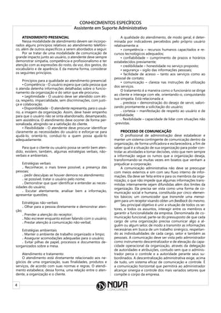 4
CONHECIMENTOS ESPECÍFICOS
Assistente em Suporte Administrativo
ATENDIMENTO PRESENCIAL
Nessa modalidade de atendimento devem ser incorpo-
rados alguns princípios relativos ao atendimento telefôni-
co, além de outros específicos a serem abordados a seguir.
Por se tratar de uma modalidade de comunicação de
grande impacto junto ao usuário, o atendente deve sempre
demonstrar simpatia, competência e profissionalismo e ter
atenção com as expressões do rosto, da voz, dos gestos, do
vocabulário e de aparência. E da mesma forma, considerar
os seguintes princípios.
Princípios para a qualidade ao atendimento presencial:
• Competência - O usuário espera que cada pessoa que
o atenda detenha informações detalhadas sobre o funcio-
namento da organização e do setor que ele procurou.
• Legitimidade - O usuário deve ser atendido com éti-
ca, respeito, imparcialidade, sem discriminações, com justi-
ça e colaboração.
• Disponibilidade - O atendente representa, para o usuá-
rio, a imagem da organização. Assim, deve haver empenho
para que o usuário não se sinta abandonado, desamparado,
sem assistência. O atendimento deve ocorrer de forma per-
sonalizada, atingindo-se a satisfação do cliente.
• Flexibilidade - O atendente deve procurar identificar
claramente as necessidades do usuário e esforçar-se para
ajudá-lo, orientá-lo, conduzi-lo a quem possa ajudá-lo
adequadamente.
Para que o cliente ou usuário possa se sentir bem aten-
dido, existem, também, algumas estratégias verbais, não-
verbais e ambientais.
Estratégias verbais
₋ Reconhecer, o mais breve possível, a presença das
pessoas;
₋ pedir desculpas se houver demora no atendimento;
₋ se possível, tratar o usuário pelo nome;
₋ Demonstrar que quer identificar e entender as neces-
sidades do usuário;
₋ Escutar atentamente, analisar bem a informação,
apresentar questões;
Estratégias não-verbais
₋ Olhar para a pessoa diretamente e demonstrar aten-
ção;
₋ Prender a atenção do receptor;
₋ Não escrever enquanto estiver falando com o usuário;
₋ Prestar atenção à comunicação não-verbal;
Estratégias ambientais
₋ Manter o ambiente de trabalho organizado e limpo;
₋ Assegurar acomodações adequadas para o usuário;
₋ Evitar pilhas de papel, processos e documentos de-
sorganizados sobre a mesa.
Atendimento e tratamento
O atendimento está diretamente relacionado aos ne-
gócios de uma organização, suas finalidades, produtos e
serviços, de acordo com suas normas e regras. O atendi-
mento estabelece, dessa forma, uma relação entre o aten-
dente, a organização e o cliente.
A qualidade do atendimento, de modo geral, é deter-
minada por indicadores percebidos pelo próprio usuário
relativamente a:
• competência – recursos humanos capacitados e re-
cursos tecnológicos adequados;
• confiabilidade – cumprimento de prazos e horários
estabelecidos previamente;
• credibilidade – honestidade no serviço proposto;
• segurança – sigilo das informações pessoais;
• facilidade de acesso – tanto aos serviços como ao
pessoal de contato;
• comunicação – clareza nas instruções de utilização
dos serviços.
O tratamento é a maneira como o funcionário se dirige
ao cliente e interage com ele, orientando-o, conquistando
sua simpatia. Está relacionada a:
₋ presteza – demonstração do desejo de servir, valori-
zando prontamente a solicitação do usuário;
₋ cortesia – manifestação de respeito ao usuário e de
cordialidade;
₋ flexibilidade – capacidade de lidar com situações não
-previstas.
PROCESSO DE COMUNICAÇÃO
O profissional de administração deve estabelecer e
manter um sistema contingente de comunicação dentro da
organização, de forma unificadora e esclarecedora, a fim de
saber qual é a situação de sua organização para poder con-
trolar as atividades e tomar decisões, visto que nem sempre
a informação segue os rumos que a organização deseja,
transformando-se muitas vezes em boatos que venham a
prejudicar a corporação.
A comunicação administrativa não deve se preocupar
com meios externos e sim com seu fluxo interno de infor-
mações. Ela deve ser feita entre e para os membros da orga-
nização, o que não impede que algumas informações trans-
mitidas internamente sejam difundidas além dos limites da
organização. Ela precisa ser vista como uma forma de co-
municação social e humana, constituída por cinco elemen-
tos básicos; um  comunicador que transmite uma mensa-
gem para um receptor visando obter um feedback do mesmo.
Seu principal objetivo é unir a situação de todos os se-
tores, e todos os assuntos, interagir entre os membros e
garantir a funcionalidade da empresa. Denominada de co-
municação funcional, parte-se do pressuposto de que cada
cargo de uma organização precisa comunicar algo a al-
guém ou algum setor, de modo a transmitir as informações
necessárias em busca de um trabalho sinérgico, respeitan-
do as individualidades de cada cargo, setor e também as
pessoais. A comunicação deve ser vista pelo administrador
como instrumento descentralizador e de elevação da capa-
cidade operacional da organização, através da delegação
de autoridades e atribuições, contudo sem que o adminis-
trador perca o controle e a autoridade perante seus su-
bordinados. A descentralização administrativa exige, acima
de tudo, um sistema eficaz de comunicação e controle. É
a comunicação horizontal que permitirá ao administrador
alcançar sinergia e controle dos mais variados setores que
compõe o corpo da empresa.
 