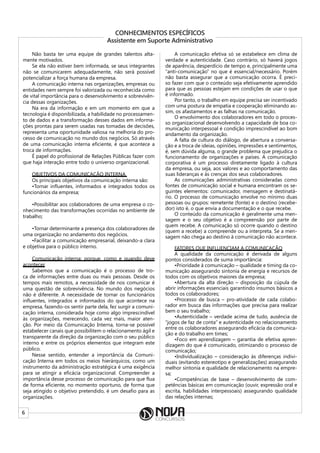 6
CONHECIMENTOS ESPECÍFICOS
Assistente em Suporte Administrativo
Não basta ter uma equipe de grandes talentos alta-
mente motivados.
Se ela não estiver bem informada, se seus integrantes
não se comunicarem adequadamente, não será possível
potencializar a força humana da empresa.
A comunicação interna nas organizações, empresas ou
entidades nem sempre foi valorizada ou reconhecida como
de vital importância para o desenvolvimento e sobrevivên-
cia dessas organizações.
Na era da informação e em um momento em que a
tecnologia é disponibilizada, a habilidade no processamen-
to de dados e a transformação desses dados em informa-
ções prontas para serem usadas nas tomadas de decisões,
representa uma oportunidade valiosa na melhoria do pro-
cesso de comunicação no mundo dos negócios. Só através
de uma comunicação interna eficiente, é que acontece a
troca de informações.
É papel do profissional de Relações Públicas fazer com
que haja interação entre todo o universo organizacional.
OBJETIVOS DA COMUNICAÇÃO INTERNA
Os principais objetivos da comunicação interna são:
•Tornar influentes, informados e integrados todos os
funcionários da empresa;
•Possibilitar aos colaboradores de uma empresa o co-
nhecimento das transformações ocorridas no ambiente de
trabalho;
•Tornar determinante a presença dos colaboradores de
uma organização no andamento dos negócios.
•Facilitar a comunicação empresarial, deixando-a clara
e objetiva para o público interno.
Comunicação interna: porque, como e quando deve
acontecer
Sabemos que a comunicação é o processo de tro-
ca de informações entre duas ou mais pessoas. Desde os
tempos mais remotos, a necessidade de nos comunicar é
uma questão de sobrevivência. No mundo dos negócios
não é diferente. A necessidade de tornar os funcionários
influentes, integrados e informados do que acontece na
empresa, fazendo-os sentir parte dela, fez surgir a comuni-
cação interna, considerada hoje como algo imprescindível
às organizações, merecendo, cada vez mais, maior aten-
ção. Por meio da Comunicação Interna, torna-se possível
estabelecer canais que possibilitem o relacionamento ágil e
transparente da direção da organização com o seu público
interno e entre os próprios elementos que integram este
público.
Nesse sentido, entender a importância da Comuni-
cação Interna em todos os meios hierárquicos, como um
instrumento da administração estratégica é uma exigência
para se atingir a eficácia organizacional. Compreender a
importância desse processo de comunicação para que flua
de forma eficiente, no momento oportuno, de forma que
seja atingido o objetivo pretendido, é um desafio para as
organizações.
A comunicação efetiva só se estabelece em clima de
verdade e autenticidade. Caso contrário, só haverá jogos
de aparência, desperdício de tempo e, principalmente uma
“anti-comunicação” no que é essencial/necessário. Porém
não basta assegurar que a comunicação ocorra. É preci-
so fazer com que o conteúdo seja efetivamente aprendido
para que as pessoas estejam em condições de usar o que
é informado.
Por tanto, o trabalho em equipe precisa ser incentivado
com uma postura de empatia e cooperação eliminando as-
sim, os afastamentos e as falhas na comunicação.
O envolvimento dos colaboradores em todo o proces-
so organizacional desenvolvendo a capacidade de boa co-
municação interpessoal é condição imprescindível ao bom
andamento da organização.
A falta de cultura do diálogo, de abertura a conversa-
ção e a troca de ideias, opiniões, impressões e sentimentos,
é, sem dúvida alguma, o grande problema que prejudica o
funcionamento de organizações e países. A comunicação
corporativa é um processo diretamente ligado à cultura
da empresa, ou seja, aos valores e ao comportamento das
suas lideranças e às crenças dos seus colaboradores.
As comunicações administrativas consideradas como
fontes de comunicação social e humana encontram os se-
guintes elementos: comunicador, mensagem e destinatá-
rio. O processo de comunicação envolve no mínimo duas
pessoas ou grupos: remetente (fonte) e o destino (recebe-
dor) isto é, o que envia a documentação e o que recebe.
O conteúdo da comunicação é geralmente uma men-
sagem e o seu objetivo é a compreensão por parte de
quem recebe. A comunicação só ocorre quando o destino
(quem a recebe) a compreende ou a interpreta. Se a men-
sagem não chega ao destino à comunicação não acontece.
FATORES QUE INFLUENCIAM A COMUNICAÇÃO
A qualidade da comunicação é derivada de alguns
pontos considerados de suma importância:
•Prioridade à comunicação – qualidade e timing da co-
municação assegurando sintonia de energia e recursos de
todos com os objetivos maiores da empresa;
•Abertura da alta direção – disposição da cúpula de
abrir informações essenciais garantindo insumos básicos a
todos os colaboradores;
•Processo de busca – pro-atividade de cada colabo-
rador em busca das informações que precisa para realizar
bem o seu trabalho;
•Autenticidade – verdade acima de tudo, ausência de
“jogos de faz de conta” e autenticidade no relacionamento
entre os colaboradores assegurando eficácia da comunica-
ção e do trabalho em times;
•Foco em aprendizagem – garantia de efetiva apren-
dizagem do que é comunicado, otimizando o processo de
comunicação;
•Individualização – consideração às diferenças indivi-
duais (evitando estereotipo e generalizações) assegurando
melhor sintonia e qualidade de relacionamento na empre-
sa;
•Competências de base – desenvolvimento de com-
petências básicas em comunicação (ouvir, expressão oral e
escrita, habilidades interpessoais) assegurando qualidade
das relações internas;
 