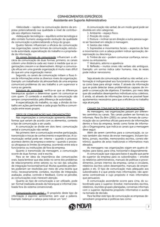 7
CONHECIMENTOS ESPECÍFICOS
Assistente em Suporte Administrativo
•Velocidade – rapidez na comunicação dentro da em-
presa potencializando sua qualidade e nível de contribui-
ção aos objetivos maiores;
•Adequação tecnológica – equilíbrio entre tecnologia e
alto contato humano assegurando evolução da qualidade
da comunicação e potencializando a força do grupo.
Quatro fatores influenciam a eficácia da comunicação
nas organizações: canais formais da comunicação, estrutu-
ra de autoridade, especialização do trabalho e a proprieda-
de da informação.
Os canais formais da comunicação influenciam a efi-
cácia da comunicação de duas formas: primeiro, os canais
cobrem uma distância cada vez maior à medida que as or-
ganizações crescem e se desenvolvem. Atingir a comunica-
ção eficaz em uma grande organização é muito mais difícil
do que em uma organização menor.
Segundo, os canais de comunicação inibem o fluxo li-
vre de informações entre os diversos níveis da organização.
Exemplo: um trabalhador do almoxarifado de uma empresa
comunicará problemas do seu trabalho a um supervisor e
nunca ao gerente.
Estrutura de autoridade: verifica-se que as diferenças
hierárquicas ajudam a determinar quem irá comunicar-se
com quem. O conteúdo e exatidão da comunicação são
sempre comprometidos pela diferença de autoridade.
A especialização do trabalho, ou seja, a divisão do tra-
balho em ações pertinentes a cada grupo facilita a comuni-
cação entre esses grupos.
TIPOS DE COMUNICAÇÃO NAS ORGANIZAÇÕES
Nas organizações a comunicação apresenta diferentes
formas que variam de acordo com os elementos, contexto
e tipo de comunicação a ser usado.
A comunicação se divide em dois itens: comunicação
verbal e comunicação não verbal.
No primeiro item a comunicação envolve participação,
transmissão e trocas de conhecimento e experiências. A co-
municação verbal pode ser: interna – quando o processo
acontece dentro da empresa e externa – quando o proces-
so ultrapassa os limites da empresa, ocorrendo entre esta e
funcionários ou instituições de fora da empresa.
Quanto à transmissão da mensagem, a comunicação
ocorre de duas formas: oral e escrita.
Para se ter ideia da importância das comunicações
orais, basta lembrar que elas estão no cerne dos problemas
de relacionamento entre setores ou na raiz das soluções
de integração horizontal/vertical. Muitas questões penden-
tes poderiam ser resolvidas por meio de uma receita que
inclui, necessariamente, contatos, reuniões de integração,
avaliação, análise, controle e feedback. Como se percebe,
as comunicações orais merecem atenção.
Quanto ao tipo de comunicação a ser utilizado, pode
ser: formal (realizada através da hierarquia) e informal (rea-
lizada fora do sistema convencional).
Comunicação não verbal – O propósito deste tipo de
informação é exprimir sentimentos sem usar a palavra.
Exemplo: balançar a cabeça para indicar um “sim”.
A comunicação não verbal, de um modo geral pode ser
dividida em oito categorias:
1. Ambiente – espaço físico.
2. Posição do corpo
3. Postura – inclinar-se em direção a outra pessoa suge-
re ser favorável em relação à mensagem.
4. Gestos das mãos
5. Expressões e movimentos faciais – aspectos da face
e movimentos com a cabeça podem indicar aprovação, de-
saprovação ou descrença.
6. Timbre de voz – podem comunicar confiança, nervo-
sismo ou entusiasmo.
7. Vestuário, adorno e aparência
8. Reflexão – muitos sinais não verbais são ambíguos.
Exemplo: um sorriso indica calor humano, mas, às vezes
pode indicar nervosismo.
Seja através da comunicação verbal ou não verbal, a in-
formação é indispensável aos funcionários de uma empre-
sa como base para atingir metas. É através da informação
que se pode detectar áreas problemáticas capazes de im-
pedir a consecução de objetivos. É também, por meio dela
que são avaliados desempenhos individuais e/ou coletivos.
E ainda, só através de informações torna-se possível fazer
ajustamentos necessários para que a eficiência no trabalho
seja alcançada.
CANAIS DA COMUNICAÇÃO NAS ORGANIZAÇÕES
As mensagens, nas organizações passam por diferen-
tes caminhos ou canais. Tais canais podem ser formais ou
informais. Para Du Brin (2001) os canais formais de comu-
nicação são os caminhos oficiais para envio de informações
dentro e fora da empresa, tendo como fonte de informa-
ção o Organograma, que indica os canais que a mensagem
deve seguir.
Além de serem caminhos para a comunicação, os ca-
nais também são meios de enviar mensagens. Incluem bo-
letins, jornais, reuniões, memorandos escritos, correio ele-
trônico, quadros de aviso tradicionais e informativos mais
elevados.
As mensagens nas organizações viajam em quatro di-
reções: para baixo, para cima, horizontal e diagonalmente.
A comunicação que viaja para baixo é aquela que parte
do superior da empresa para os subordinados – envolve
os relatórios administrativos, manuais de políticas e proce-
dimentos, jornais internos da empresa, cartas e circulares,
relatórios escritos sobre desempenho, manuais de empre-
gados e etc. O tipo de comunicação mais adequado aos
subordinados é a que presta mais informações; não apre-
senta controvérsias e cujo propósito é mais informativo
que persuasivo.
A comunicação ascendente ocorre para cima, do su-
bordinado para o superior. Envolve: memorandos escritos,
relatórios, reuniões grupais planejadas, conversas informais
com o superior. Apresenta propósito informativo e auxilia
na tomada de decisão.
Para facilitar este tipo de comunicação as empresas de-
senvolvem programas e políticas tais como:
 