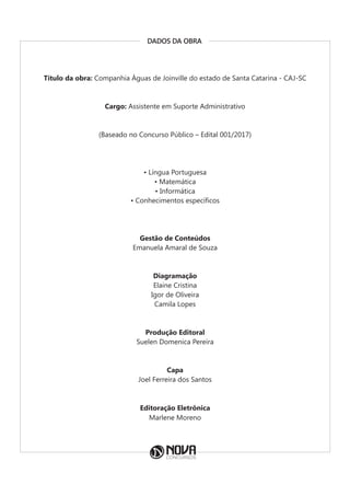 DADOS DA OBRA
Título da obra: Companhia Águas de Joinville do estado de Santa Catarina - CAJ-SC
Cargo: Assistente em Suporte Administrativo
(Baseado no Concurso Público – Edital 001/2017)
• Língua Portuguesa
• Matemática
• Informática
• Conhecimentos específicos
Gestão de Conteúdos
Emanuela Amaral de Souza
Diagramação
Elaine Cristina
Igor de Oliveira
Camila Lopes
Produção Editoral
Suelen Domenica Pereira
Capa
Joel Ferreira dos Santos
Editoração Eletrônica
Marlene Moreno
 