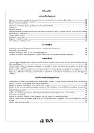 SUMÁRIO
Língua Portuguesa
Leitura, interpretação e análise de textos de diferentes gêneros textuais, verbais e não verbais............................................01
Efeitos de sentido produzidos nos textos ......................................................................................................................................................01
Coesão e coerência textual. .................................................................................................................................................................................11
Ortografia: acentuação gráfica, grafia dos vocábulos e hifenização. .................................................................................................14
Pontuação. ..................................................................................................................................................................................................................22
Uso dos “porquês”. .................................................................................................................................................................................................25
Morfologia: flexão verbal e nominal, classes de palavras (substantivo, artigo, numeral, adjetivo, pronome, verbo, advér-
bio, conjunção, preposição).................................................................................................................................................................................26
Sintaxe: análise sintática. ......................................................................................................................................................................................61
Colocação pronominal. .........................................................................................................................................................................................72
Regência verbal e nominal. ..................................................................................................................................................................................72
Concordância verbal e nominal..........................................................................................................................................................................79
Matemática
Conjuntos numéricos: números naturais, inteiros, racionais, reais e complexos.............................................................................01
Operações e propriedades. .................................................................................................................................................................................01
Razões e proporções: regra de três, porcentagem e juros. ....................................................................................................................06
Sistemas de medidas: medida de tempo, sistema métrico decimal e sistema monetário brasileiro......................................24
Informática
Sistemas operacionais Windows e Linux: sistema de arquivos; utilização dos principais recursos, aplicativos e ferramentas.
Microsoft Office e BR..............................................................................................................................................................................................01
Office: criação, edição, formatação, visualização e impressão de textos, planilhas e apresentações; uso de fórmulas,
tabelas, imagens e gráficos..................................................................................................................................................................................37
Redes de computadores: noções de redes locais, Internet e Intranet; navegação e busca na Web; correio eletrônico................96
Segurança: softwares maliciosos; procedimentos e aplicativos de segurança; realização de cópias de segurança
(backup)......................................................................................................................................................................................................................148
Conhecimentos específicos
Atendimento ao público. Comunicabilidade, apresentação, atenção, cortesia, interesse, presteza, eficiência, tolerância,
discrição, conduta e objetividade. Atendimento ao telefone.................................................................................................................01
Noções de redação oficial. Ofício, carta, memorando, e-mail................................................................................................................22
Noções de uso e conservação de equipamentos de escritório (telefone, central telefônica, copiadora, computador e
impressora)..................................................................................................................................................................................................................44
Organização do trabalho.......................................................................................................................................................................................45
Rotinas de trabalho; organização e utilização do material de escritório; de consumo e permanente...................................46
Gestão de documentos..........................................................................................................................................................................................48
Noções de Protocolo; Técnicas de arquivamento; Redação e edição de textos informativos....................................................52
Noções básicas de informática em especial no uso de ferramentas da solução Microsoft (Excel, Power Point, Word e
e-mail)...........................................................................................................................................................................................................................76
Noções sobre ferramentas 5S..............................................................................................................................................................................76
 