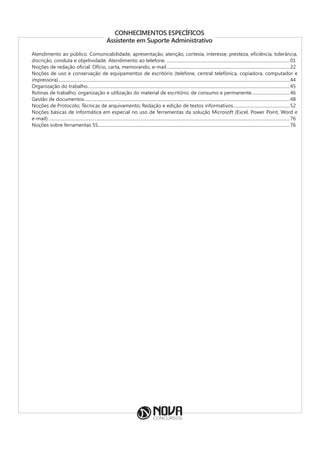 CONHECIMENTOS ESPECÍFICOS
Assistente em Suporte Administrativo
Atendimento ao público. Comunicabilidade, apresentação, atenção, cortesia, interesse, presteza, eficiência, tolerância,
discrição, conduta e objetividade. Atendimento ao telefone.................................................................................................................01
Noções de redação oficial. Ofício, carta, memorando, e-mail................................................................................................................22
Noções de uso e conservação de equipamentos de escritório (telefone, central telefônica, copiadora, computador e
impressora)..................................................................................................................................................................................................................44
Organização do trabalho.......................................................................................................................................................................................45
Rotinas de trabalho; organização e utilização do material de escritório; de consumo e permanente...................................46
Gestão de documentos..........................................................................................................................................................................................48
Noções de Protocolo; Técnicas de arquivamento; Redação e edição de textos informativos....................................................52
Noções básicas de informática em especial no uso de ferramentas da solução Microsoft (Excel, Power Point, Word e
e-mail)...........................................................................................................................................................................................................................76
Noções sobre ferramentas 5S..............................................................................................................................................................................76
 