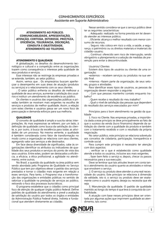 1
CONHECIMENTOS ESPECÍFICOS
Assistente em Suporte Administrativo
ATENDIMENTO AO PÚBLICO.
COMUNICABILIDADE, APRESENTAÇÃO,
ATENÇÃO, CORTESIA, INTERESSE, PRESTEZA,
EFICIÊNCIA, TOLERÂNCIA, DISCRIÇÃO,
CONDUTA E OBJETIVIDADE.
ATENDIMENTO AO TELEFONE.
ATENDIMENTO E QUALIDADE
A globalização, os desafios do desenvolvimento tec-
nológico e cultural e a competição entre as organizações
trazem como consequência o interesse pela qualidade de
seus produtos e serviços.
Esse interesse não se restringe às empresas privadas e
se estende, também, ao setor público.
Assim, vemos que ₋ Os empresários buscam aperfei-
çoar o desempenho em suas áreas de atuação (produtos
ou serviços) e o relacionamento com os seus clientes.
₋ O setor público enfrenta os desafios de melhorar a
qualidade de seus serviços, aumentar a satisfação dos usuá-
rios e instituir um atendimento de excelência ao público.
Os clientes e usuários das organizações públicas e pri-
vadas também se mostram mais exigentes na escolha de
serviços e produtos de melhor qualidade. Assim, a relação
com estes clientes e usuários passa ser um novo foco de
preocupação e demanda esforços para sua melhoria.
QUALIDADE
O conceito de qualidade é amplo e suscita várias inter-
pretações. As mais expressivas se referem, por um lado, à
definição de qualidade como busca da satisfação do clien-
te, e, por outro, à busca da excelência para todas as ativi-
dades de um processo. Na mesma vertente, a qualidade
é também considerada como fator de transformação no
modo como a organização se relaciona com seus clientes,
agregando valor aos serviços a ele destinados.
Em face dessa diversidade de significados, cabe às or-
ganizações identificar os atributos ou indicadores de qua-
lidade dos seus produtos e serviços do ponto de vista dos
seus usuários. Entre estes, podem ser destacados a eficiên-
cia, a eficácia, a ética profissional, a agilidade no atendi-
mento, entre outros.
No Brasil, a questão da qualidade na área pública vem
sendo abordada pelo Programa de Qualidade no Serviço
Público que tem por objetivos elevar o padrão dos serviços
prestados e tornar o cidadão mais exigente em relação a
esses serviços. Para tanto, o Programa visa a transforma-
ção das organizações e entidades públicas no sentido de
valorizar a qualidade na prestação de serviços ao público,
retirando o foco dos processos burocráticos.
O programa estabelece que o cidadão como principal
foco de atenção de qualquer órgão público federal. Define
padrões de qualidade do atendimento e prevê a avaliação
de satisfação do usuário por todos os órgãos e entidades
da Administração Pública Federal direta, indireta e funda-
cional que atendem diretamente ao cidadão.
Nesse sentido considera-se que o serviço público deve
ter as seguintes características:
₋ Adequado: realizado na forma prevista em lei deven-
do atender ao interesse público;
₋ Eficiente: alcança o melhor resultado com menor con-
sumo de recursos;
₋ Seguro: não coloca em risco a vida, a saúde, a segu-
rança, o patrimônio ou os direitos materiais e imateriais do
cidadão-usuário;
₋ Contínuo: oferecido sem risco de interrupção, sendo
obrigatório o planejamento e a adoção de medidas de pre-
venção para evitar a descontinuidade.
Usuários/ Clientes
Existem dois tipos de usuários ou clientes de uma or-
ganização:
•externos - recebem serviços ou produtos na sua ver-
são final.
•internos –fazem parte da organização, de seus seto-
res, grupos e atividades.
Para identificar esses tipos de usuários, as pessoas da
organização devem responder o seguinte:
₋ Com que pessoas mantenho contato enquanto tra-
balho?
₋ Quem recebe o resultado do meu trabalho?
₋ Qual o nível de satisfação das pessoas que dependem
do resultado dos serviços executados por mim?
Princípios para o bom atendimento na gestão da qua-
lidade
1. Foco no Cliente. Nas empresas privadas, a importân-
cia dada a esse princípio se deve principalmente ao fato de
que o sucesso da venda (lucro financeiro) depende da sa-
tisfação do cliente com a qualidade do produto e também
com o tratamento recebido e com o resultado da própria
negociação.
No setor público, este princípio se relaciona sobretudo
aos conceitos de cidadania, participação, transparência e
controle social.
Para cumprir este princípio é necessário ter atenção
com dois aspectos:
₋ verificar se o que é estabelecido como qualidade
atende a todos os usuários, inclusive aos mais exigentes;
₋ fazer bem feito o serviço e, depois, checar os passos
necessários para a sua execução.
Deve se lembrar que tais atitudes levam em conta tan-
to o atendimento do usuário quanto as atividades e rotinas
que envolvem o serviço.
2. O serviço ou produto deve atender a uma real neces-
sidade do usuário. Este princípio se relaciona à dimensão
da validade, isto é, o serviço ou produto deve ser exata-
mente como o usuário espera, deseja ou necessita que ele
seja.
3. Manutenção da qualidade. O padrão de qualidade
mantido ao longo do tempo é que leva à conquista da con-
fiabilidade.
A atuação com base nesses princípios deve ser orien-
tada por algumas ações que imprimem qualidade ao aten-
dimento, tais como:
 