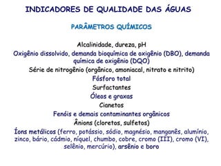 PARÂMETROS QUÍMICOS
Alcalinidade, dureza, pH
Oxigênio dissolvido, demanda bioquímica de oxigênio (DBO), demanda
química de oxigênio (DQO)
Série de nitrogênio (orgânico, amoniacal, nitrato e nitrito)
Fósforo total
Surfactantes
Óleos e graxas
Cianetos
Fenóis e demais contaminantes orgânicos
Ânions (cloretos, sulfetos)
Íons metálicos (ferro, potássio, sódio, magnésio, manganês, alumínio,
zinco, bário, cádmio, níquel, chumbo, cobre, cromo (III), cromo (VI),
selênio, mercúrio), arsênio e boro
INDICADORES DE QUALIDADE DAS ÁGUAS
 