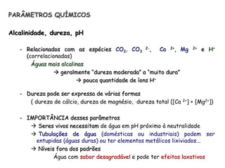 PARÂMETROS QUÍMICOS
Alcalinidade, dureza, pH
- Relacionados com as espécies CO2, CO3
2-, Ca 2+, Mg 2+ e H+
(correlacionadas)
Águas mais alcalinas
 geralmente “dureza moderada” a “muito dura”
 pouca quantidade de íons H+
- Dureza pode ser expressa de várias formas
( dureza de cálcio, dureza de magnésio, dureza total ([Ca 2+] + [Mg2+])
- IMPORTÂNCIA desses parâmetros
 Seres vivos necessitam de água em pH próximo à neutralidade
 Tubulações de água (domésticas ou industriais) podem ser
entupidas (águas duras) ou ter elementos metálicos lixiviados...
 Níveis fora dos padrões
Água com sabor desagradável e pode ter efeitos laxativos
 