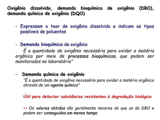 Oxigênio dissolvido, demanda bioquímica de oxigênio (DBO),
demanda química de oxigênio (DQO)
- Expressam o teor de oxigênio dissolvido e indicam os tipos
possíveis de poluentes
- Demanda bioquímica de oxigênio
É a quantidade de oxigênio necessária para oxidar a matéria
orgânica por meio de processos bioquímicos, que podem ser
monitorados no laboratório”
- Demanda química de oxigênio
“É a quantidade de oxigênio necessária para oxidar a matéria orgânica
através de um agente químico”
Útil para detectar substâncias resistentes à degradação biológica
=> Os valores obtidos são geralmente maiores do que os da DBO e
podem ser conseguidos em menos tempo
 