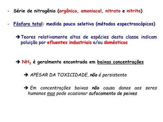- Série de nitrogênio (orgânico, amoniacal, nitrato e nitrito)
- Fósforo total: medida pouco seletiva (métodos espectroscópicos)
Teores relativamente altos de espécies desta classe indicam
poluição por efluentes industriais e/ou domésticos
 NH3 é geralmente encontrada em baixas concentrações
 APESAR DA TOXICIDADE, não é persistente
 Em concentrações baixas não causa danos aos seres
humanos mas pode ocasionar sufocamento de peixes
 