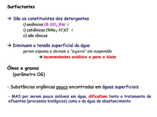 Surfactantes
 São os constituintes dos detergentes
i) aniônicos (R-SO3
-)Na+ i
i) catiônicos (RMe3-N+)Cl- i
ii) não iônicos
 Diminuem a tensão superficial da água
geram espuma e deixam a “sujeira” em suspensão
 inconvenientes estético e para a biota
Óleos e graxas
(parâmetro OG)
- Substâncias orgânicas pouco encontradas em águas superficiais
- MAS por serem pouco solúveis em água, dificultam tanto o tratamento de
efluentes (processos biológicos) como o da água de abastaecimento
 
