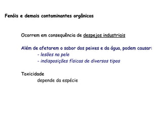 Fenóis e demais contaminantes orgânicos
Ocorrem em consequência de despejos industriais
Além de afetarem o sabor dos peixes e da água, podem causar:
- lesões na pele
- indisposições físicas de diversos tipos
Toxicidade
depende da espécie
 