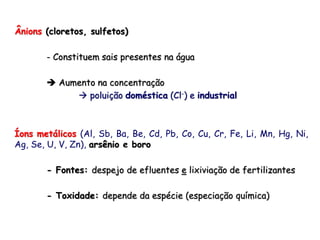 Ânions (cloretos, sulfetos)
- Constituem sais presentes na água
 Aumento na concentração
 poluição doméstica (Cl-) e industrial
Íons metálicos (Al, Sb, Ba, Be, Cd, Pb, Co, Cu, Cr, Fe, Li, Mn, Hg, Ni,
Ag, Se, U, V, Zn), arsênio e boro
- Fontes: despejo de efluentes e lixiviação de fertilizantes
- Toxidade: depende da espécie (especiação química)
 