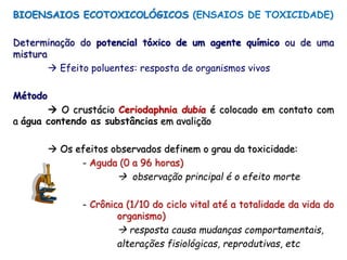 BIOENSAIOS ECOTOXICOLÓGICOS (ENSAIOS DE TOXICIDADE)
Determinação do potencial tóxico de um agente químico ou de uma
mistura
 Efeito poluentes: resposta de organismos vivos
Método
 O crustácio Ceriodaphnia dubia é colocado em contato com
a água contendo as substâncias em avalição
 Os efeitos observados definem o grau da toxicidade:
- Aguda (0 a 96 horas)
 observação principal é o efeito morte
- Crônica (1/10 do ciclo vital até a totalidade da vida do
organismo)
 resposta causa mudanças comportamentais,
alterações fisiológicas, reprodutivas, etc
 