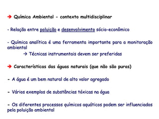  Química Ambiental - contexto multidisciplinar
- Relação entre poluição e desenvolvimento sócio-econômico
- Química analítica é uma ferramenta importante para a monitoração
ambiental
 Técnicas instrumentais devem ser preferidas
 Características das águas naturais (que não são puras)
- A água é um bem natural de alto valor agregado
- Vários exemplos de substâncias tóxicas na água
- Os diferentes processos químicos aquáticos podem ser influenciados
pela poluição ambiental
 