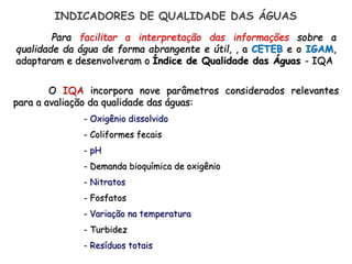 Para facilitar a interpretação das informações sobre a
qualidade da água de forma abrangente e útil, , a CETEB e o IGAM,
adaptaram e desenvolveram o Índice de Qualidade das Águas - IQA
O IQA incorpora nove parâmetros considerados relevantes
para a avaliação da qualidade das águas:
- Oxigênio dissolvido
- Coliformes fecais
- pH
- Demanda bioquímica de oxigênio
- Nitratos
- Fosfatos
- Variação na temperatura
- Turbidez
- Resíduos totais
INDICADORES DE QUALIDADE DAS ÁGUAS
 