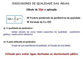 Cálculo do IQA e aplicação
Utilizado para avaliar águas destinadas ao abastecimento público
 Produto ponderado de parâmetros de qualidade
 Variando de 0 a 100
INDICADORES DE QUALIDADE DAS ÁGUAS
IQA =  qi wi
9
i=1
qi  qualidade do parâmetro i
obtido através da curva média específica de qualidade (parâmetro
gráfico) usado como referência
wi  peso atribuído ao parâmetro
função de sua importância na qualidade, em função de uma tabela
 
