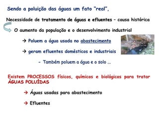 Sendo a poluição das águas um fato “real”,
Necessidade de tratamento de águas e efluentes – causa histórica
O aumento da população e o desenvolvimento industrial
 Poluem a água usada no abastecimento
 geram efluentes domésticos e industriais
- Também poluem a água e o solo ...
Existem PROCESSOS físicos, químicos e biológicos para tratar
ÁGUAS POLUÍDAS
 Águas usadas para abastecimento
 Efluentes
 