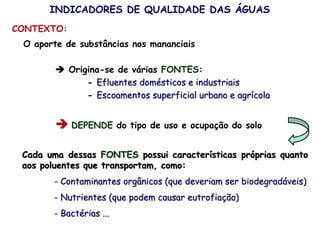 O aporte de substâncias nos mananciais
 Origina-se de várias FONTES:
- Efluentes domésticos e industriais
- Escoamentos superficial urbano e agrícola
 DEPENDE do tipo de uso e ocupação do solo
Cada uma dessas FONTES possui características próprias quanto
aos poluentes que transportam, como:
- Contaminantes orgânicos (que deveriam ser biodegradáveis)
- Nutrientes (que podem causar eutrofiação)
- Bactérias ...
INDICADORES DE QUALIDADE DAS ÁGUAS
CONTEXTO:
 